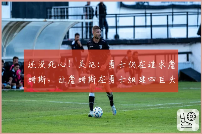 还没死心!美记:勇士仍在追求詹姆斯,让詹姆斯在勇士组建四巨头