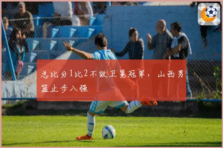 总比分1比2不敌卫冕冠军，山西男篮止步八强