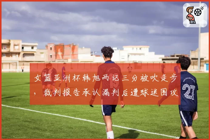 女篮亚洲杯韩旭两记三分被吹走步，裁判报告承认漏判后遭球迷围攻
