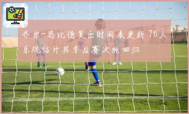 乔尔-恩比德复出时间表更新 76人乐观估计其季后赛次轮回归