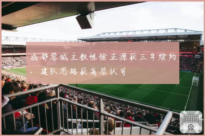 成都蓉城主教练徐正源获三年续约，建队思路获高层认可