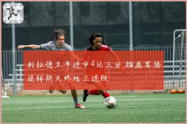 利拉德末节连中4记三分 雄鹿客场逆转热火终结三连败